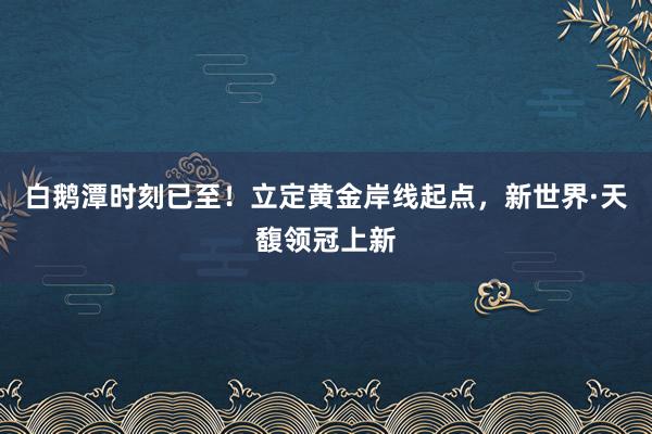 白鹅潭时刻已至！立定黄金岸线起点，新世界·天馥领冠上新