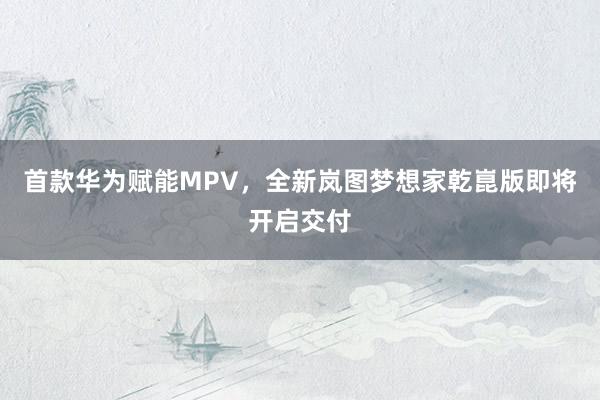 首款华为赋能MPV，全新岚图梦想家乾崑版即将开启交付