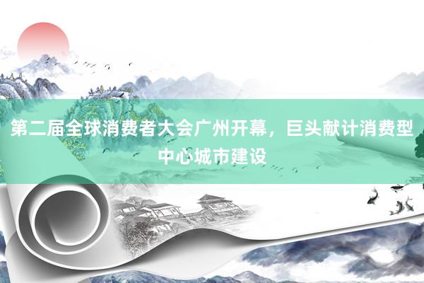 第二届全球消费者大会广州开幕，巨头献计消费型中心城市建设