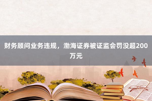 财务顾问业务违规，渤海证券被证监会罚没超200万元