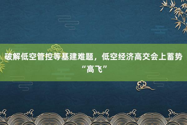 破解低空管控等基建难题，低空经济高交会上蓄势“高飞”