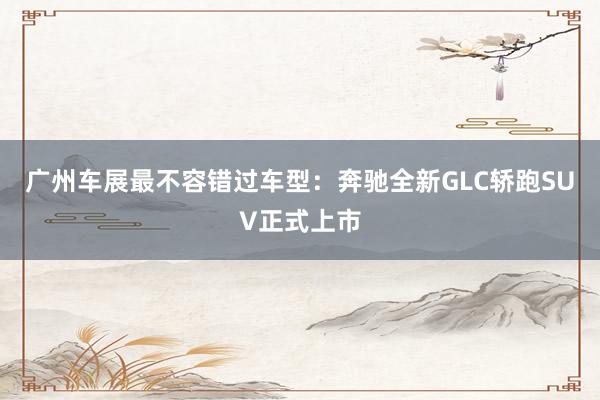 广州车展最不容错过车型：奔驰全新GLC轿跑SUV正式上市