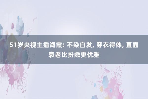 51岁央视主播海霞: 不染白发, 穿衣得体, 直面衰老比扮嫩更优雅