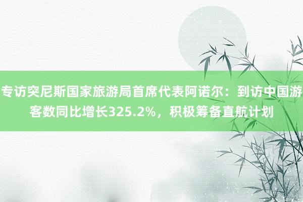 专访突尼斯国家旅游局首席代表阿诺尔：到访中国游客数同比增长325.2%，积极筹备直航计划