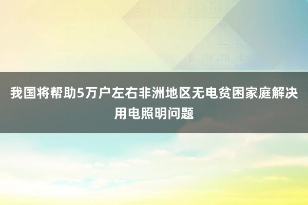 我国将帮助5万户左右非洲地区无电贫困家庭解决用电照明问题