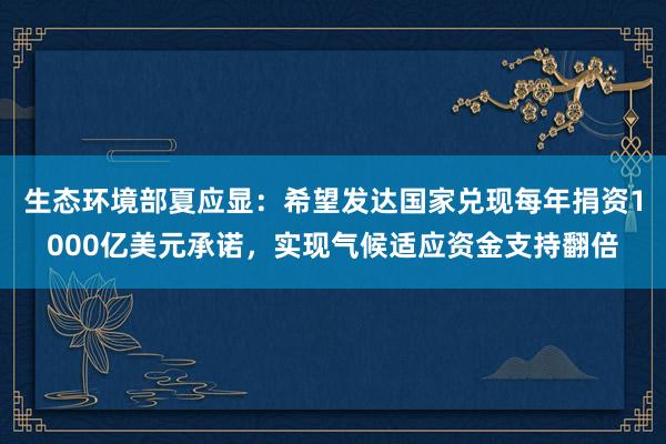 生态环境部夏应显：希望发达国家兑现每年捐资1000亿美元承诺，实现气候适应资金支持翻倍