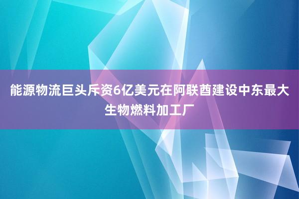 能源物流巨头斥资6亿美元在阿联酋建设中东最大生物燃料加工厂