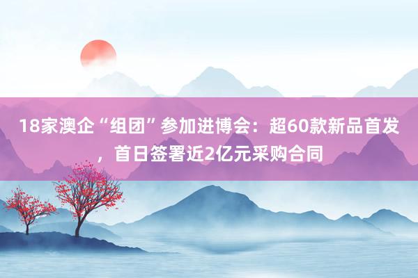 18家澳企“组团”参加进博会：超60款新品首发，首日签署近2亿元采购合同