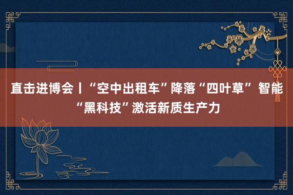 直击进博会丨“空中出租车”降落“四叶草” 智能“黑科技”激活新质生产力