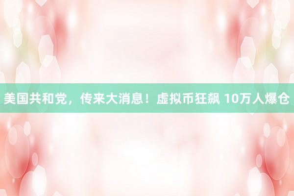 美国共和党，传来大消息！虚拟币狂飙 10万人爆仓