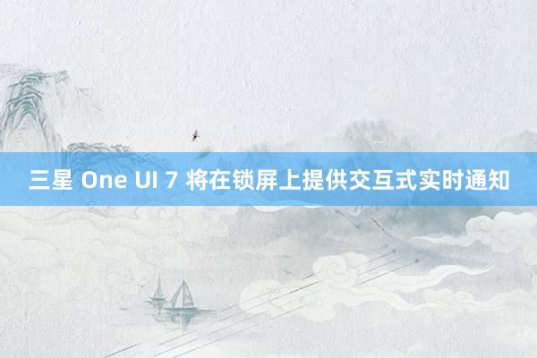 三星 One UI 7 将在锁屏上提供交互式实时通知