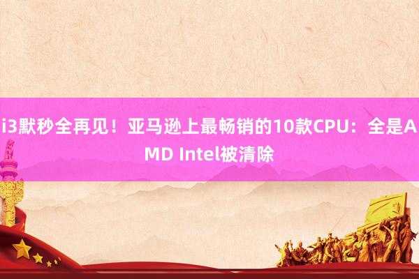 i3默秒全再见！亚马逊上最畅销的10款CPU：全是AMD Intel被清除