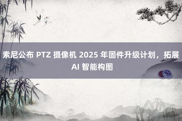 索尼公布 PTZ 摄像机 2025 年固件升级计划，拓展 AI 智能构图