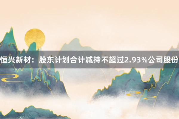 恒兴新材：股东计划合计减持不超过2.93%公司股份