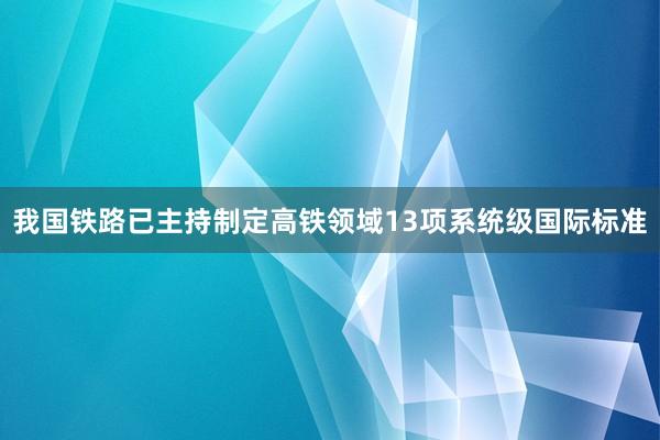 我国铁路已主持制定高铁领域13项系统级国际标准