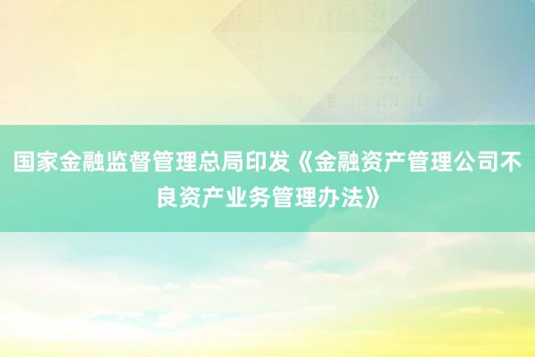 国家金融监督管理总局印发《金融资产管理公司不良资产业务管理办法》