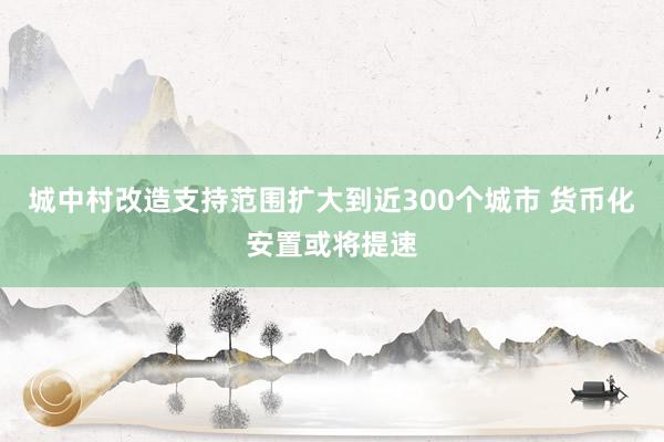 城中村改造支持范围扩大到近300个城市 货币化安置或将提速