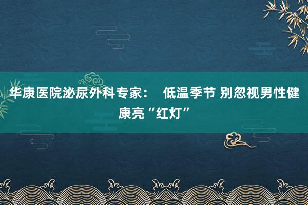 华康医院泌尿外科专家：  低温季节 别忽视男性健康亮“红灯”