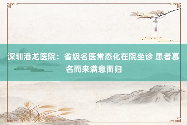 深圳港龙医院：省级名医常态化在院坐诊 患者慕名而来满意而归