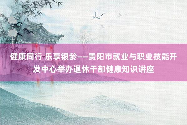 健康同行 乐享银龄——贵阳市就业与职业技能开发中心举办退休干部健康知识讲座