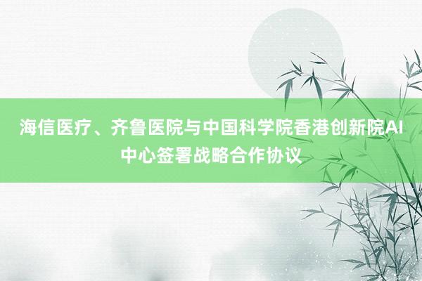 海信医疗、齐鲁医院与中国科学院香港创新院AI中心签署战略合作协议