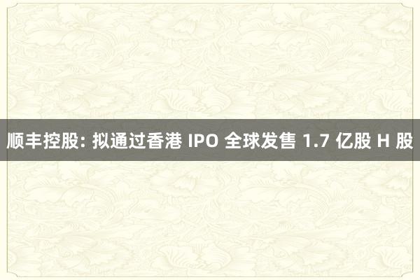 顺丰控股: 拟通过香港 IPO 全球发售 1.7 亿股 H 股