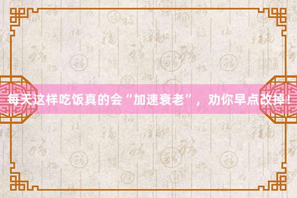 每天这样吃饭真的会“加速衰老”，劝你早点改掉！