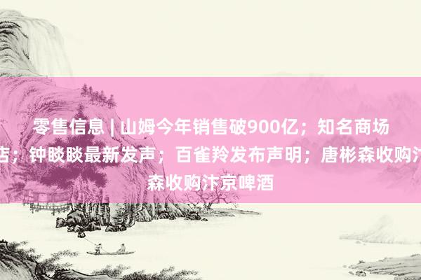 零售信息 | 山姆今年销售破900亿；知名商场宣布闭店；钟睒睒最新发声；百雀羚发布声明；唐彬森收购汴京啤酒