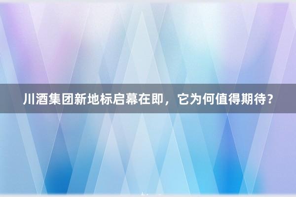 川酒集团新地标启幕在即，它为何值得期待？