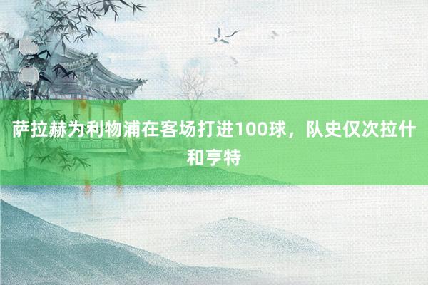 萨拉赫为利物浦在客场打进100球，队史仅次拉什和亨特