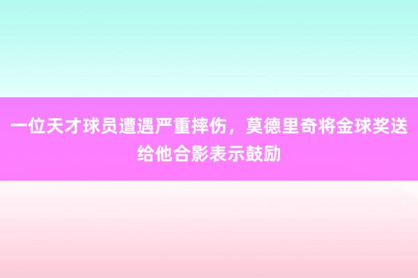 一位天才球员遭遇严重摔伤，莫德里奇将金球奖送给他合影表示鼓励