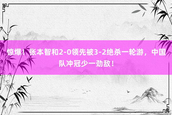 惊爆！张本智和2-0领先被3-2绝杀一轮游，中国队冲冠少一劲敌！