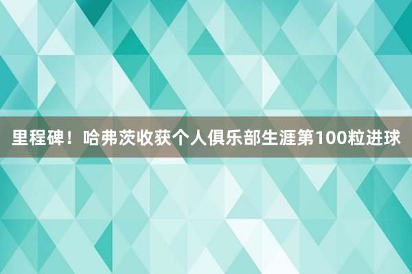 里程碑！哈弗茨收获个人俱乐部生涯第100粒进球