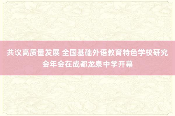 共议高质量发展 全国基础外语教育特色学校研究会年会在成都龙泉中学开幕