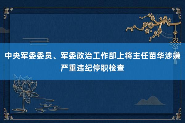 中央军委委员、军委政治工作部上将主任苗华涉嫌严重违纪停职检查