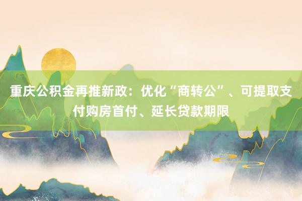 重庆公积金再推新政：优化“商转公”、可提取支付购房首付、延长贷款期限