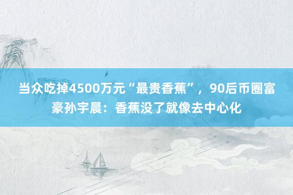 当众吃掉4500万元“最贵香蕉”，90后币圈富豪孙宇晨：香蕉没了就像去中心化