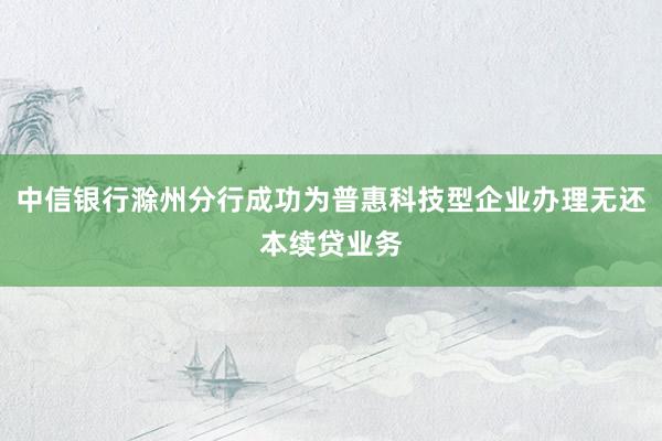 中信银行滁州分行成功为普惠科技型企业办理无还本续贷业务