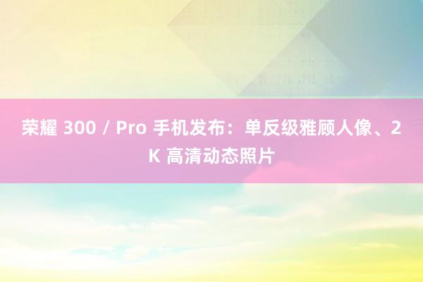 荣耀 300 / Pro 手机发布：单反级雅顾人像、2K 高清动态照片