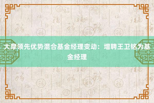 大摩领先优势混合基金经理变动：增聘王卫铭为基金经理