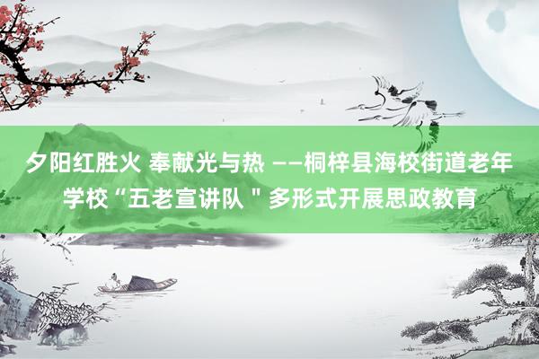 夕阳红胜火 奉献光与热 ——桐梓县海校街道老年学校“五老宣讲队＂多形式开展思政教育