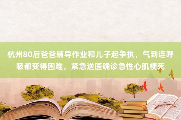 杭州80后爸爸辅导作业和儿子起争执，气到连呼吸都变得困难，紧急送医确诊急性心肌梗死