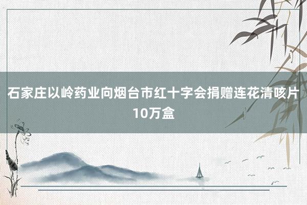 石家庄以岭药业向烟台市红十字会捐赠连花清咳片10万盒