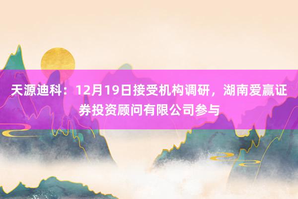 天源迪科：12月19日接受机构调研，湖南爱赢证券投资顾问有限公司参与