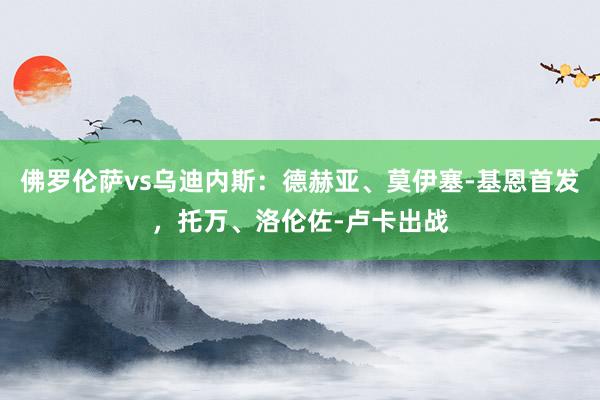 佛罗伦萨vs乌迪内斯：德赫亚、莫伊塞-基恩首发，托万、洛伦佐-卢卡出战