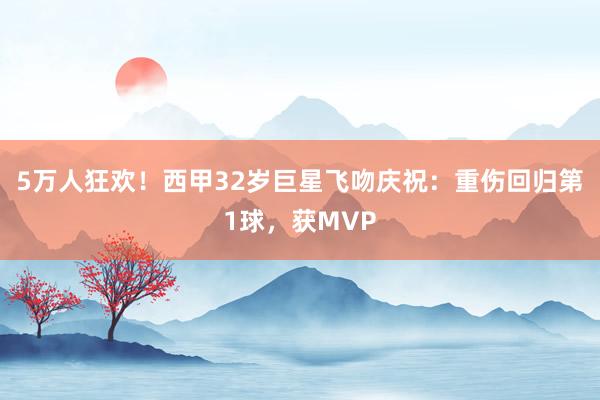 5万人狂欢！西甲32岁巨星飞吻庆祝：重伤回归第1球，获MVP